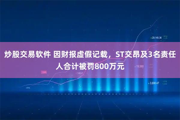 炒股交易软件 因财报虚假记载,ST交昂及3名责任人合计被罚800万元