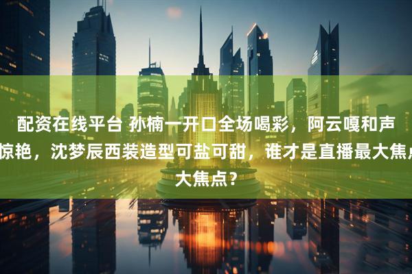 配资在线平台 孙楠一开口全场喝彩，阿云嘎和声太惊艳，沈梦辰西装造型可盐可甜，谁才是直播最大焦点？