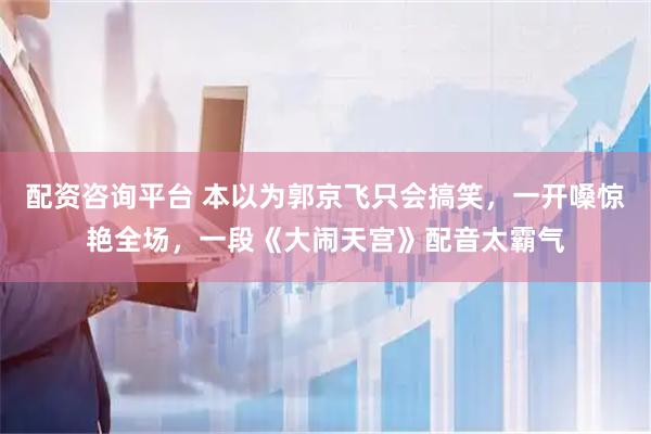 配资咨询平台 本以为郭京飞只会搞笑，一开嗓惊艳全场，一段《大闹天宫》配音太霸气